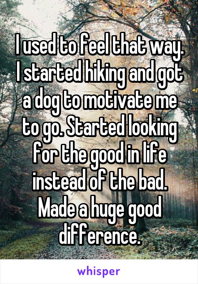 I used to feel that way. I started hiking and got a dog to motivate me to go. Started looking for the good in life instead of the bad. Made a huge good difference.