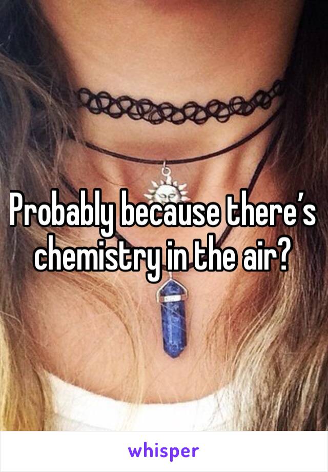 Probably because there’s chemistry in the air?