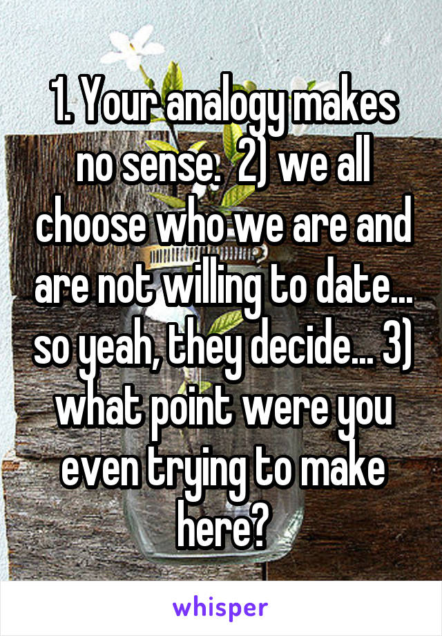 1. Your analogy makes no sense.  2) we all choose who we are and are not willing to date... so yeah, they decide... 3) what point were you even trying to make here?