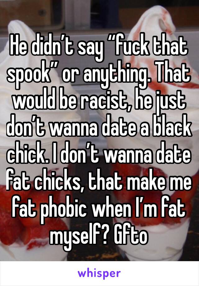 He didn’t say “fuck that spook” or anything. That would be racist, he just don’t wanna date a black chick. I don’t wanna date fat chicks, that make me fat phobic when I’m fat myself? Gfto