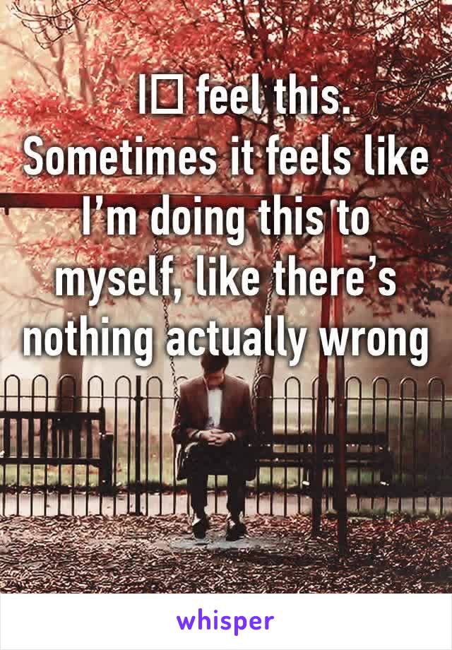 I️ feel this. Sometimes it feels like I’m doing this to myself, like there’s nothing actually wrong with me.