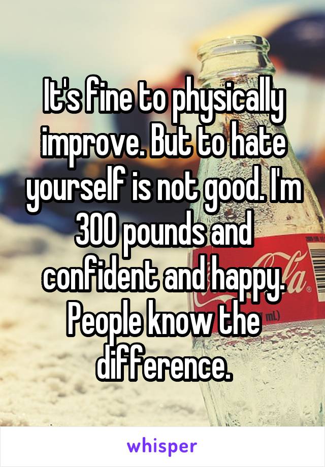 It's fine to physically improve. But to hate yourself is not good. I'm 300 pounds and confident and happy. People know the difference.
