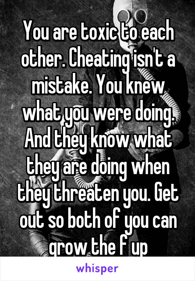 You are toxic to each other. Cheating isn't a mistake. You knew what you were doing. And they know what they are doing when they threaten you. Get out so both of you can grow the f up