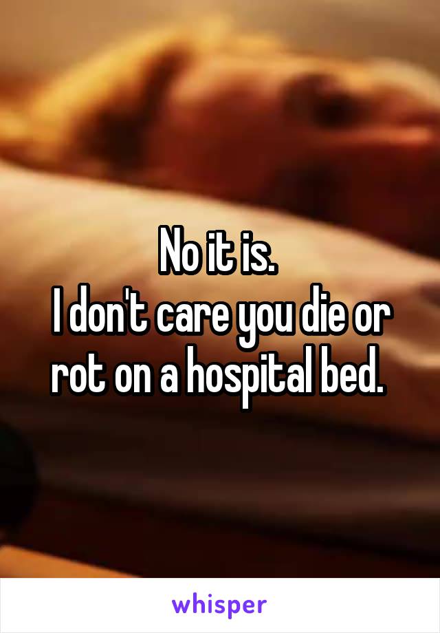 No it is. 
I don't care you die or rot on a hospital bed. 
