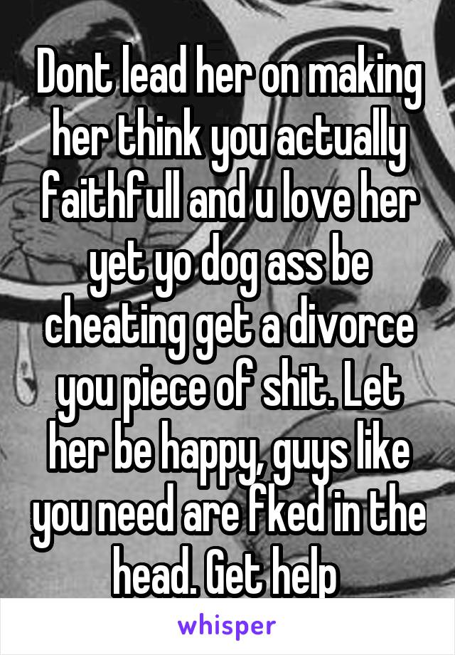 Dont lead her on making her think you actually faithfull and u love her yet yo dog ass be cheating get a divorce you piece of shit. Let her be happy, guys like you need are fked in the head. Get help 