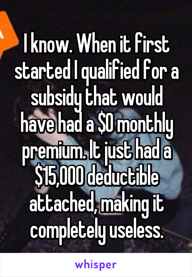 I know. When it first started I qualified for a subsidy that would have had a $0 monthly premium. It just had a $15,000 deductible attached, making it completely useless.