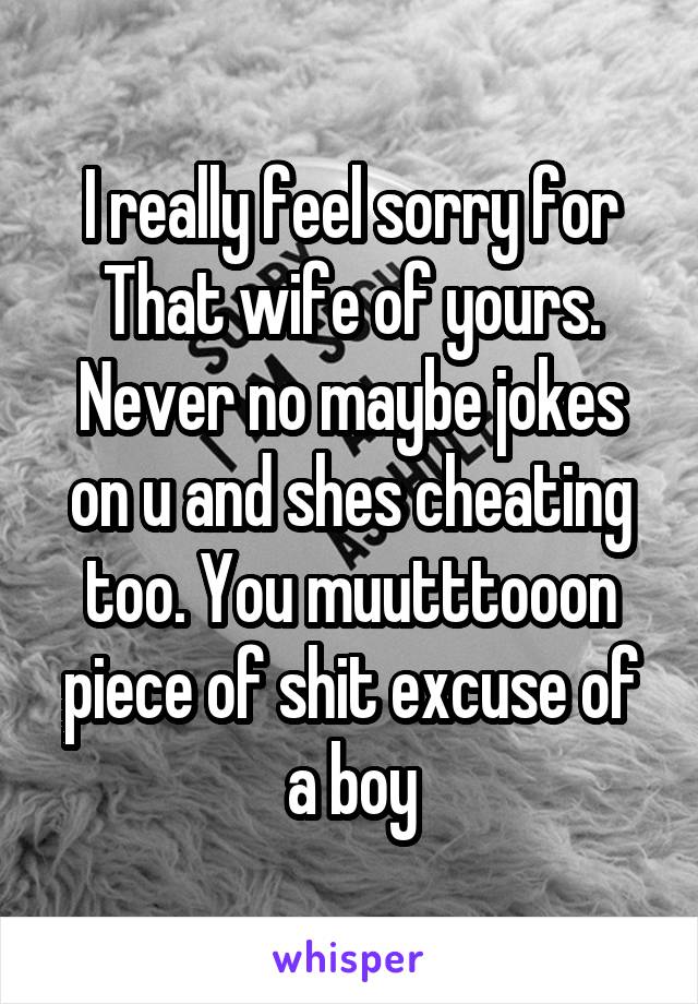 I really feel sorry for That wife of yours. Never no maybe jokes on u and shes cheating too. You muutttooon piece of shit excuse of a boy