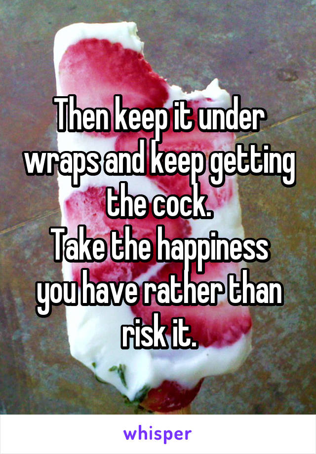 Then keep it under wraps and keep getting the cock.
Take the happiness you have rather than risk it.