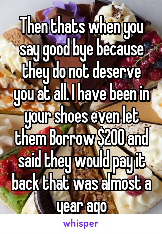 Then thats when you say good bye because they do not deserve you at all. I have been in your shoes even let them Borrow $200 and said they would pay it back that was almost a year ago