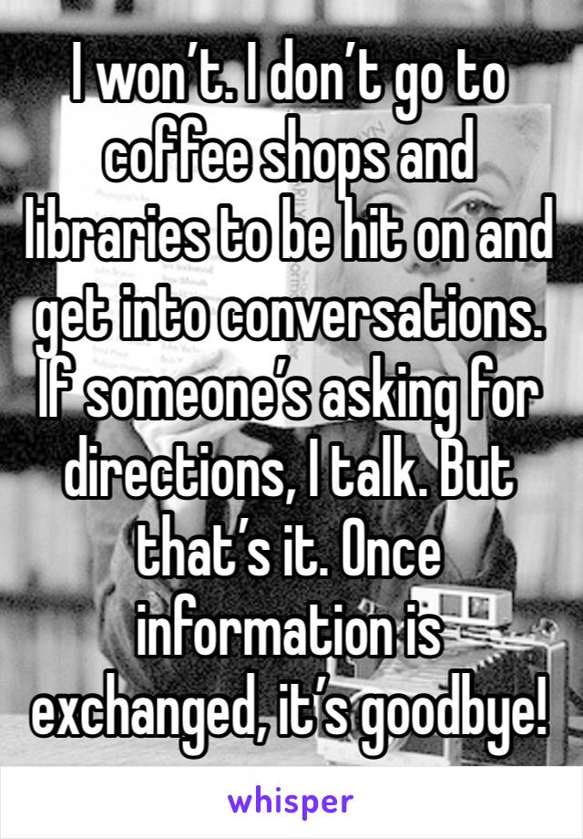 I won’t. I don’t go to coffee shops and libraries to be hit on and get into conversations. If someone’s asking for directions, I talk. But that’s it. Once information is exchanged, it’s goodbye!
