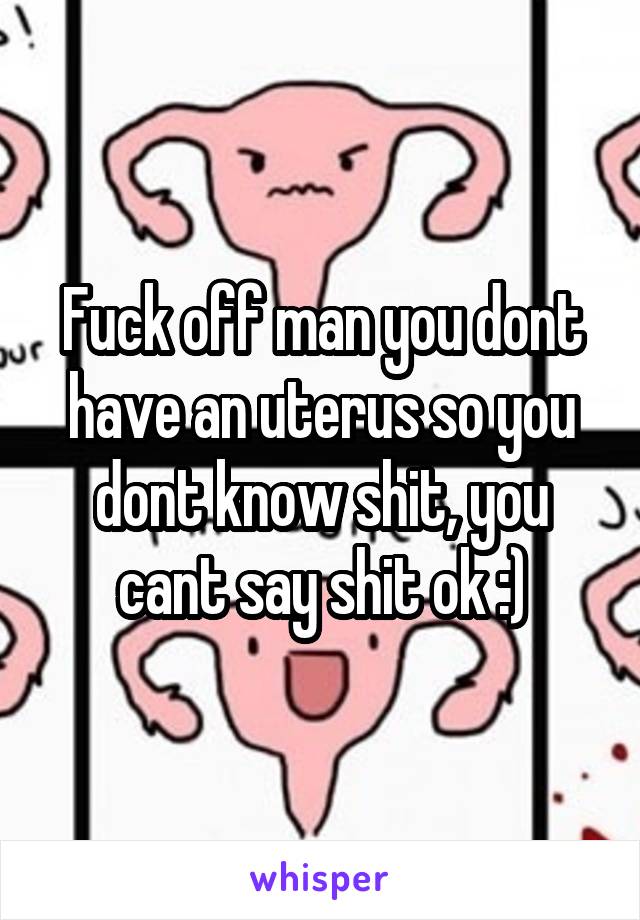 Fuck off man you dont have an uterus so you dont know shit, you cant say shit ok :)