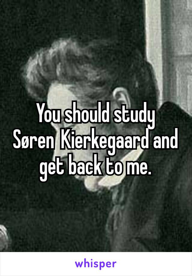 You should study Søren Kierkegaard and get back to me.