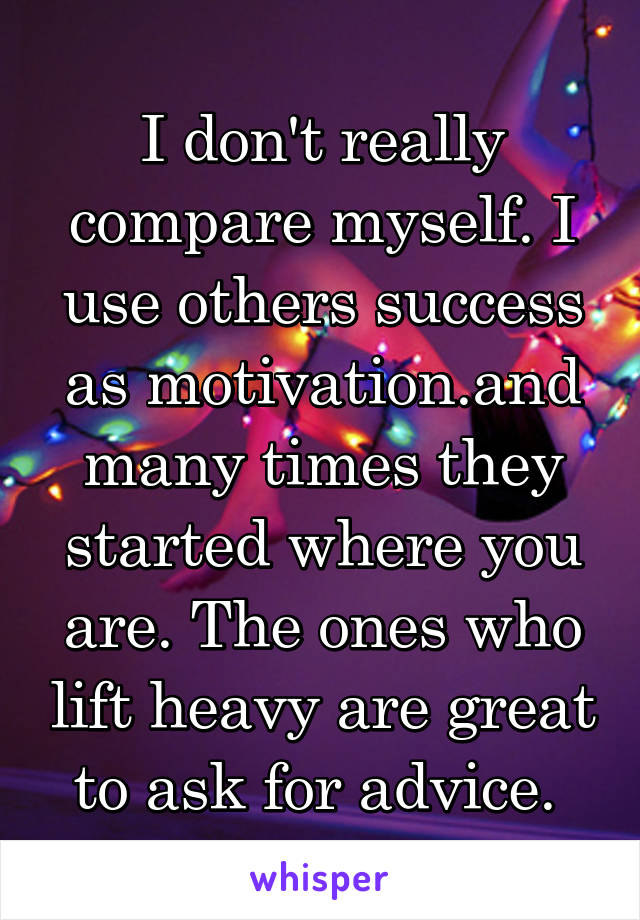 I don't really compare myself. I use others success as motivation.and many times they started where you are. The ones who lift heavy are great to ask for advice. 