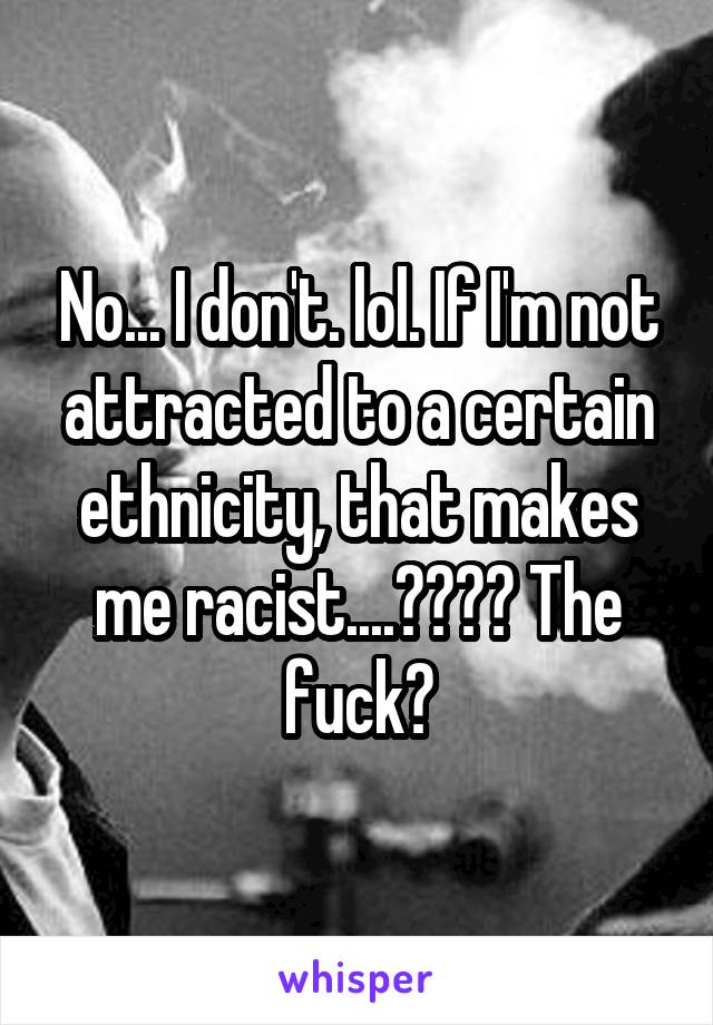 No... I don't. lol. If I'm not attracted to a certain ethnicity, that makes me racist....???? The fuck?