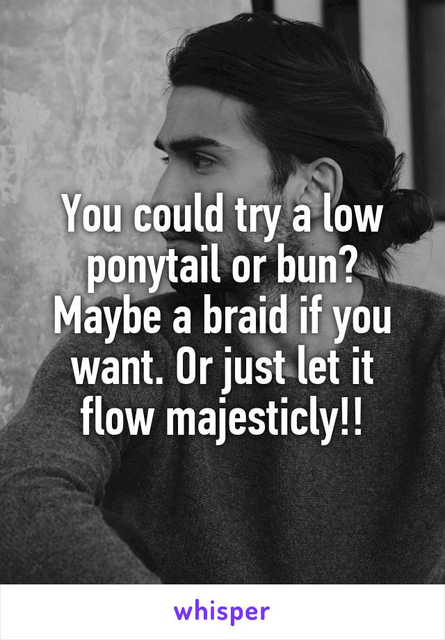 You could try a low ponytail or bun? Maybe a braid if you want. Or just let it flow majesticly!!