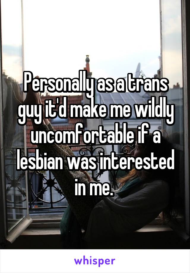 Personally as a trans guy it'd make me wildly uncomfortable if a lesbian was interested in me. 
