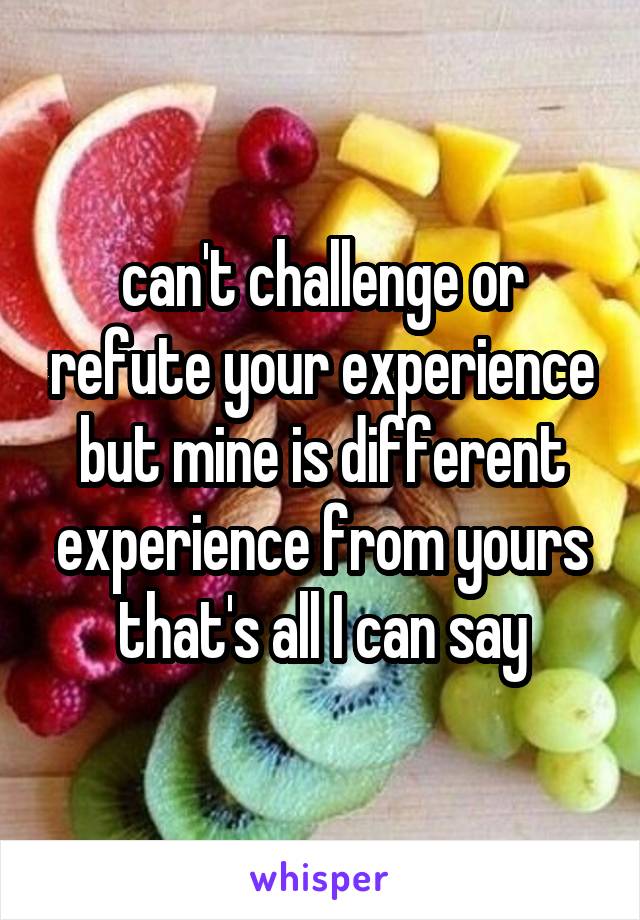 can't challenge or refute your experience but mine is different experience from yours that's all I can say