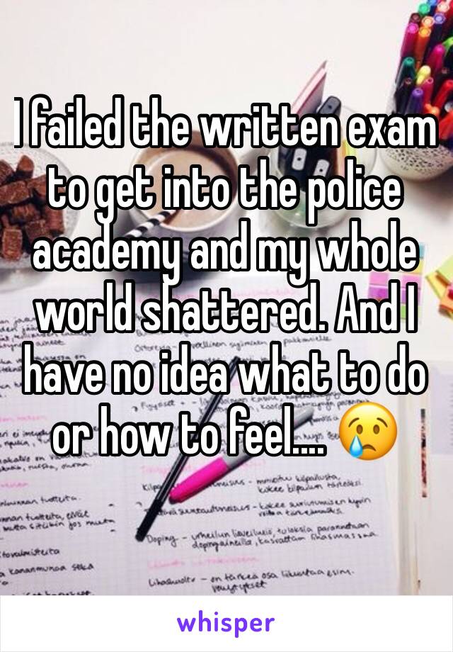 I failed the written exam to get into the police academy and my whole world shattered. And I have no idea what to do or how to feel.... 😢
