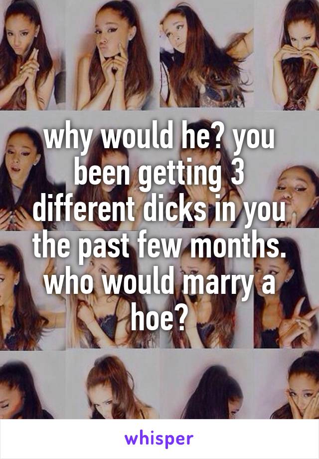 why would he? you been getting 3 different dicks in you the past few months. who would marry a hoe?