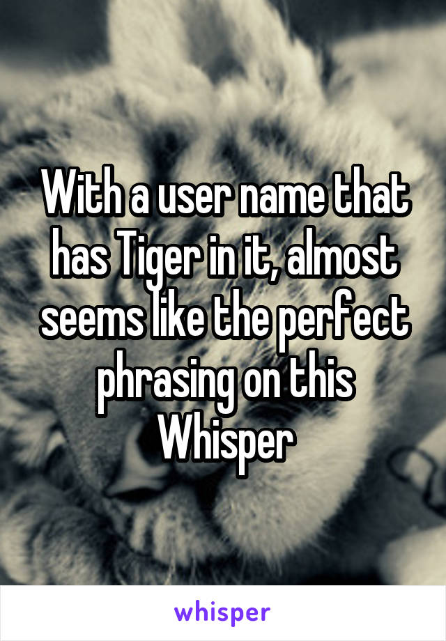 With a user name that has Tiger in it, almost seems like the perfect phrasing on this Whisper