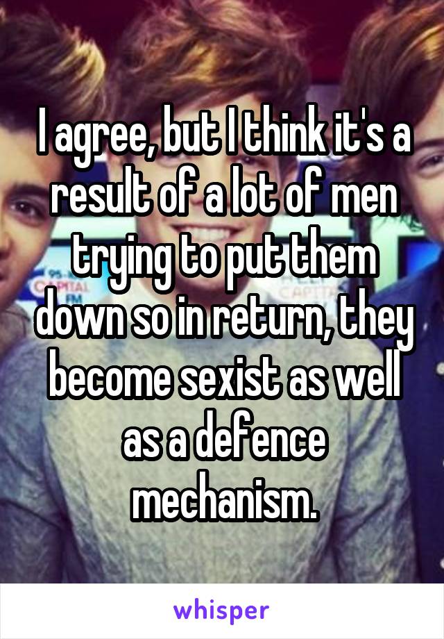 I agree, but I think it's a result of a lot of men trying to put them down so in return, they become sexist as well as a defence mechanism.