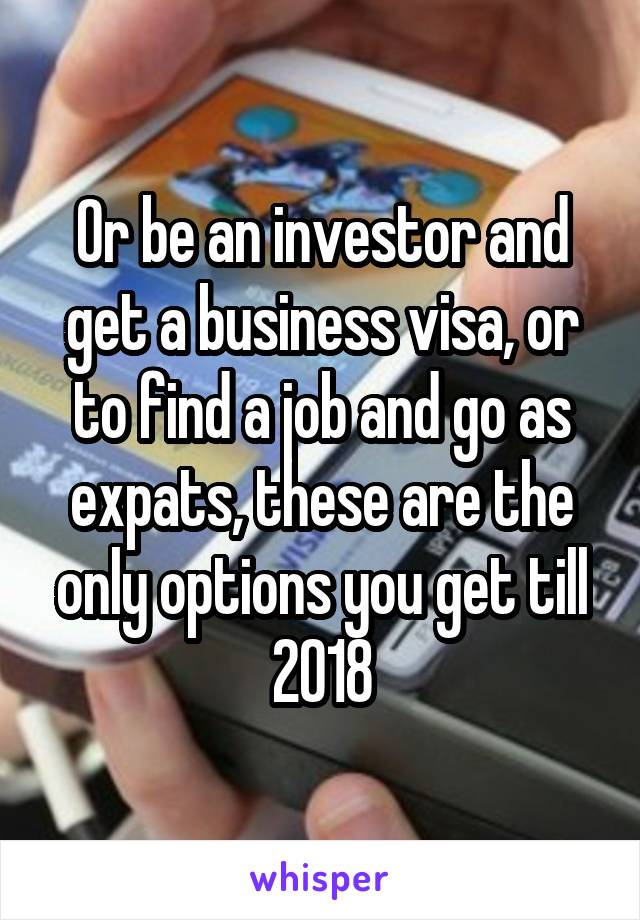 Or be an investor and get a business visa, or to find a job and go as expats, these are the only options you get till 2018