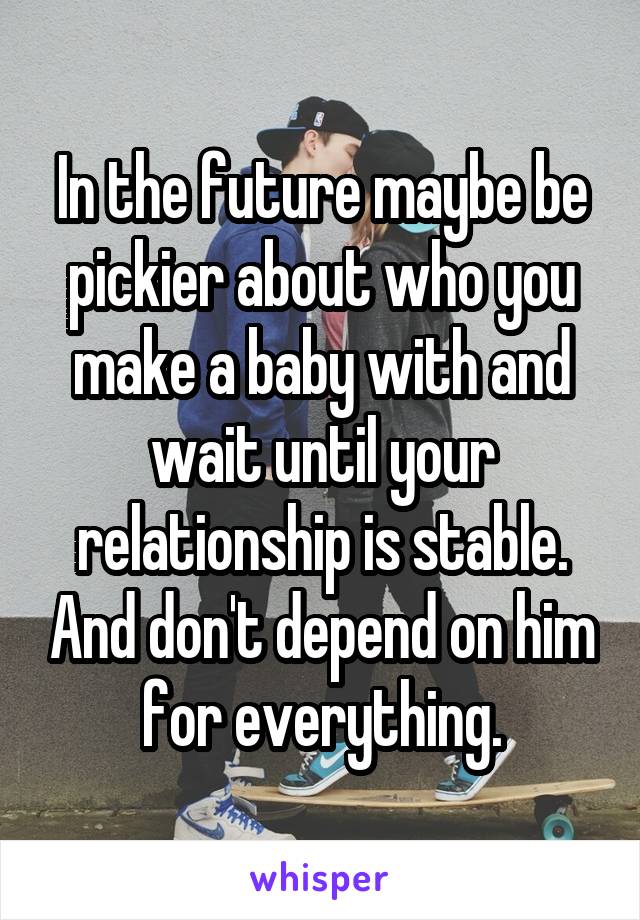 In the future maybe be pickier about who you make a baby with and wait until your relationship is stable. And don't depend on him for everything.