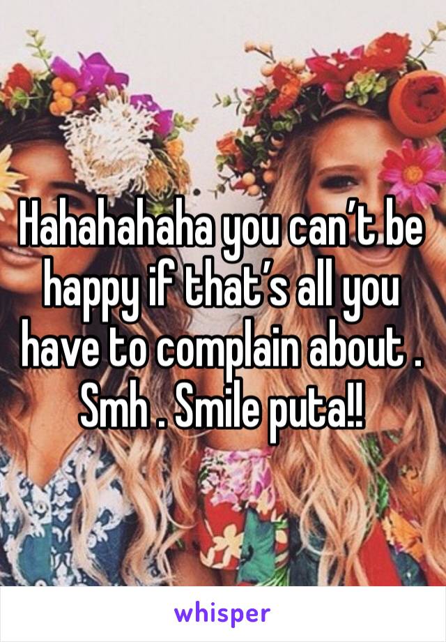 Hahahahaha you can’t be happy if that’s all you have to complain about . Smh . Smile puta!!