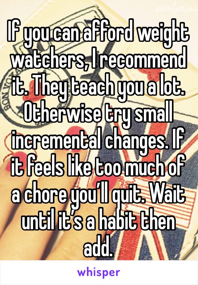 If you can afford weight watchers, I recommend it. They teach you a lot. Otherwise try small incremental changes. If it feels like too much of a chore you’ll quit. Wait until it’s a habit then add.