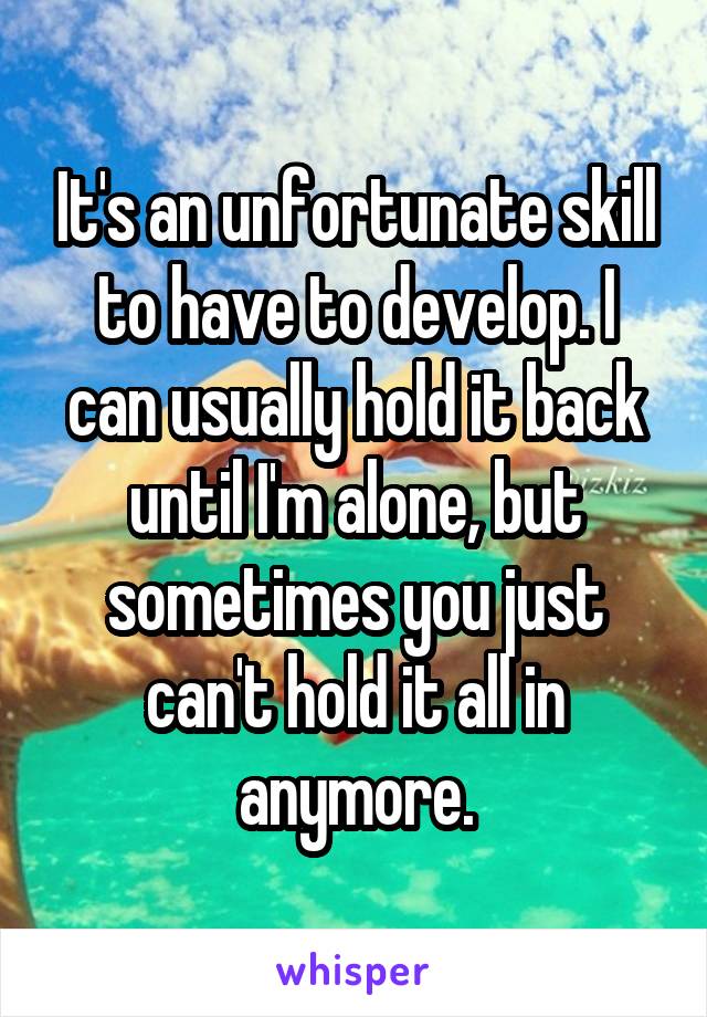 It's an unfortunate skill to have to develop. I can usually hold it back until I'm alone, but sometimes you just can't hold it all in anymore.