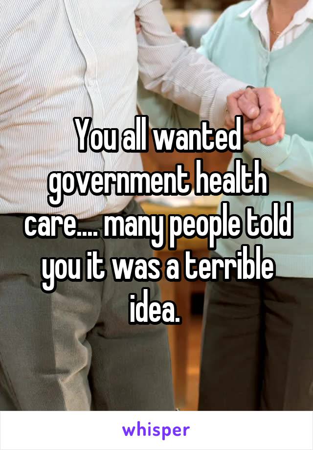 You all wanted government health care.... many people told you it was a terrible idea. 