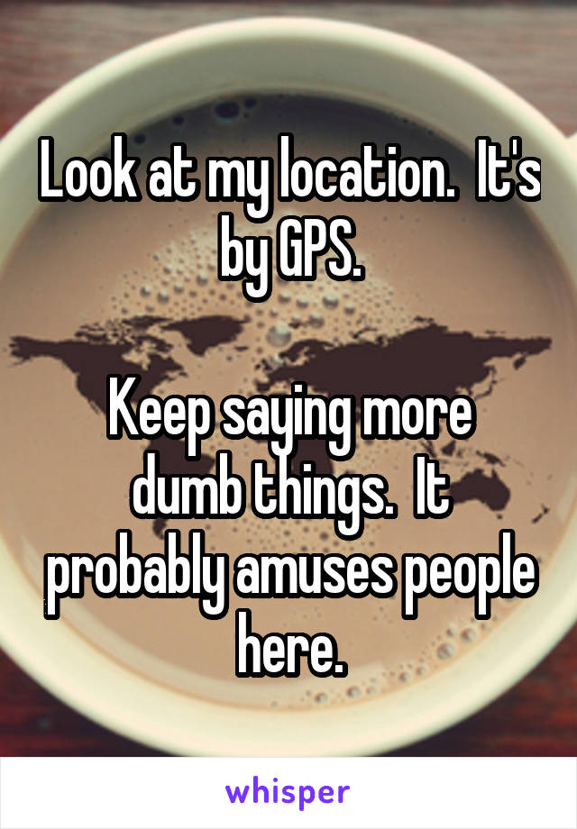 Look at my location.  It's by GPS.

Keep saying more dumb things.  It probably amuses people here.