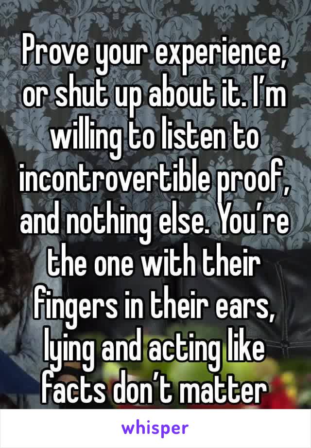 Prove your experience, or shut up about it. I’m willing to listen to incontrovertible proof, and nothing else. You’re the one with their fingers in their ears, lying and acting like facts don’t matter