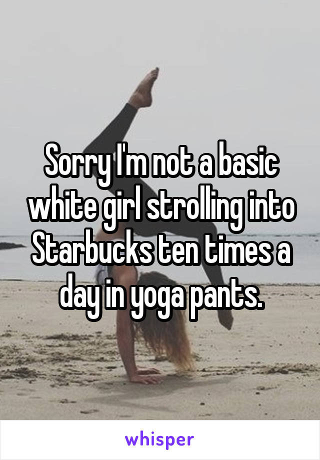 Sorry I'm not a basic white girl strolling into Starbucks ten times a day in yoga pants.