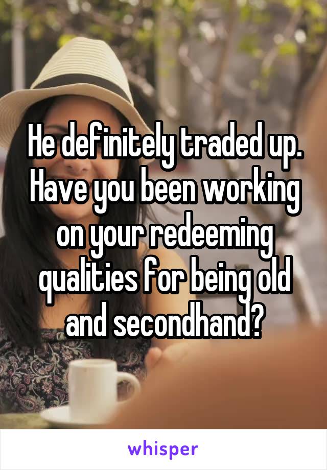 He definitely traded up. Have you been working on your redeeming qualities for being old and secondhand?