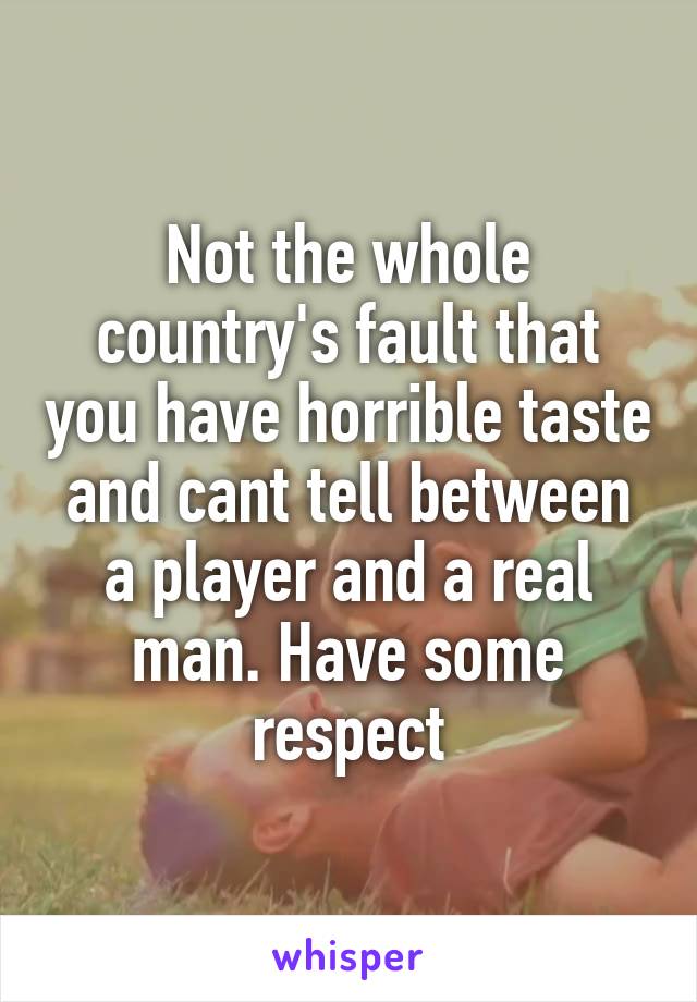 Not the whole country's fault that you have horrible taste and cant tell between a player and a real man. Have some respect