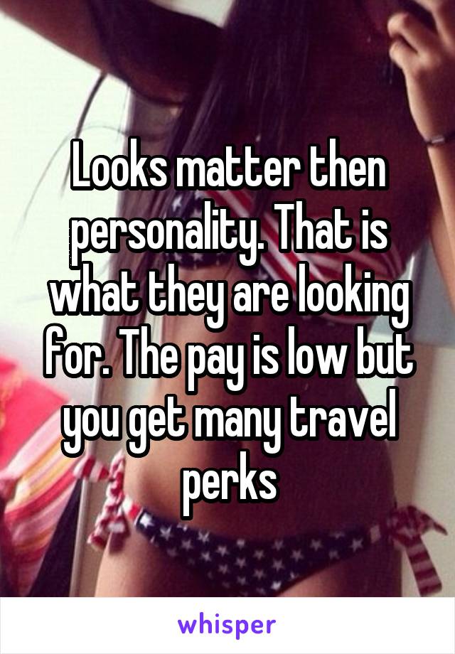 Looks matter then personality. That is what they are looking for. The pay is low but you get many travel perks