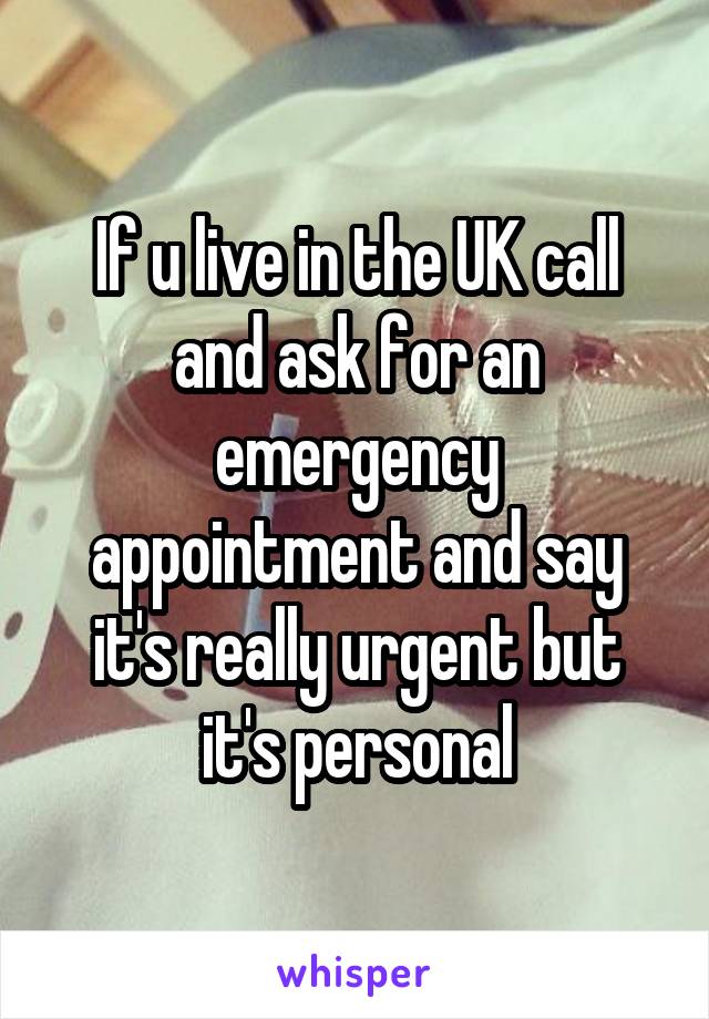 If u live in the UK call and ask for an emergency appointment and say it's really urgent but it's personal