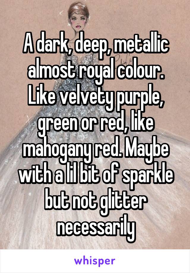 A dark, deep, metallic almost royal colour. Like velvety purple, green or red, like mahogany red. Maybe with a lil bit of sparkle but not glitter necessarily