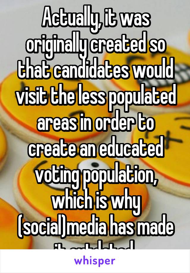 Actually, it was originally created so that candidates would visit the less populated areas in order to create an educated voting population, which is why (social)media has made it outdated 