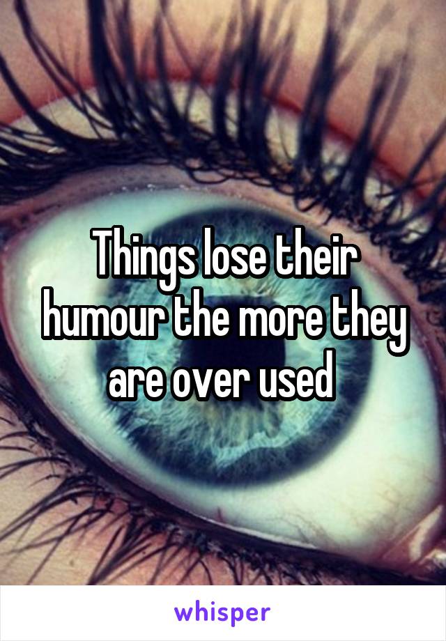 Things lose their humour the more they are over used 