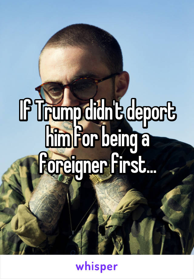 If Trump didn't deport him for being a foreigner first...