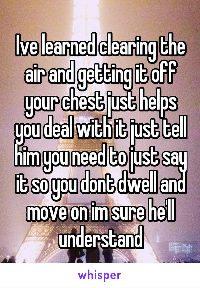 Ive learned clearing the air and getting it off your chest just helps you deal with it just tell him you need to just say it so you dont dwell and move on im sure he'll understand