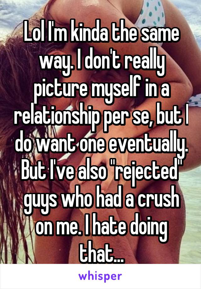 Lol I'm kinda the same way. I don't really picture myself in a relationship per se, but I do want one eventually. But I've also "rejected" guys who had a crush on me. I hate doing that...
