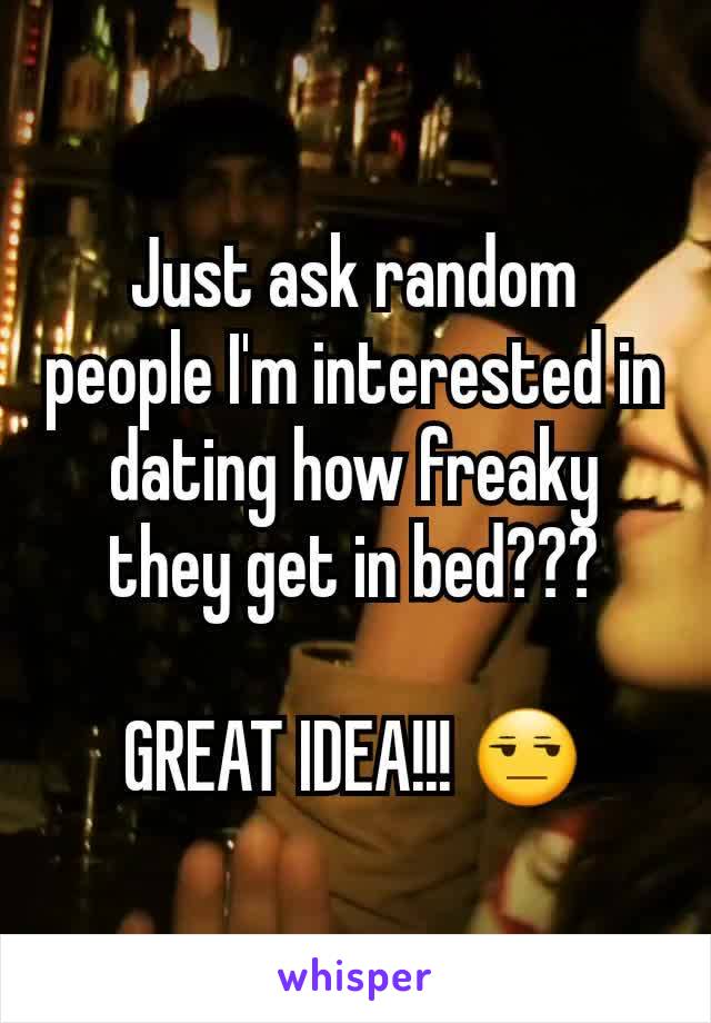 Just ask random people I'm interested in dating how freaky they get in bed???

GREAT IDEA!!! 😒