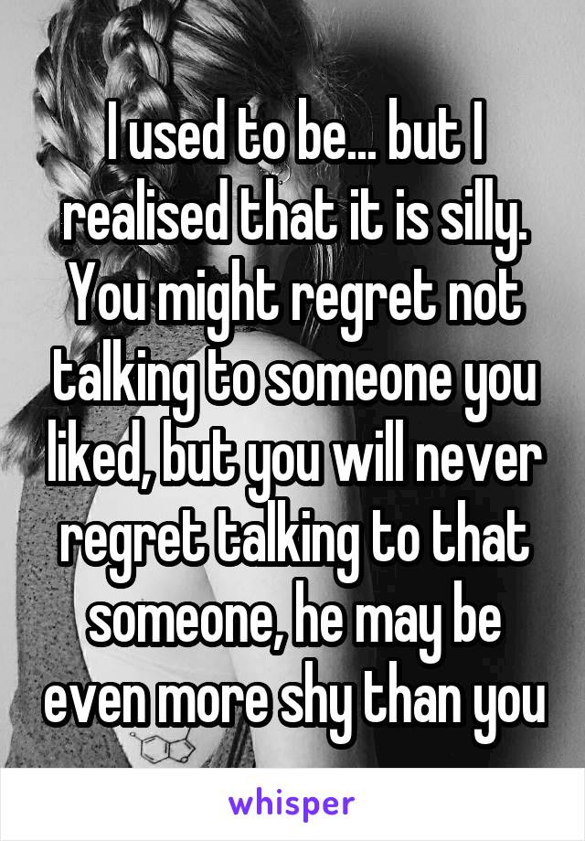 I used to be... but I realised that it is silly. You might regret not talking to someone you liked, but you will never regret talking to that someone, he may be even more shy than you