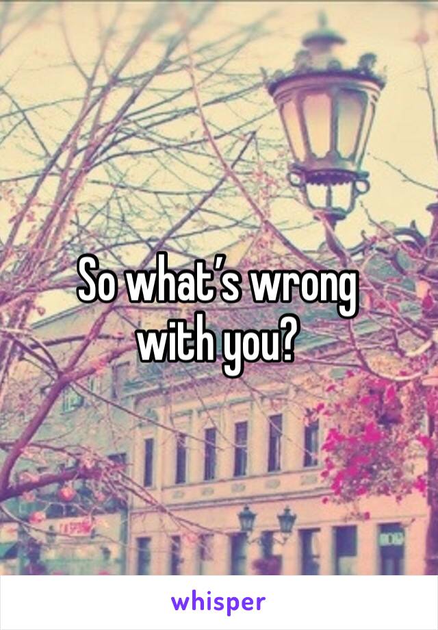 So what’s wrong with you?