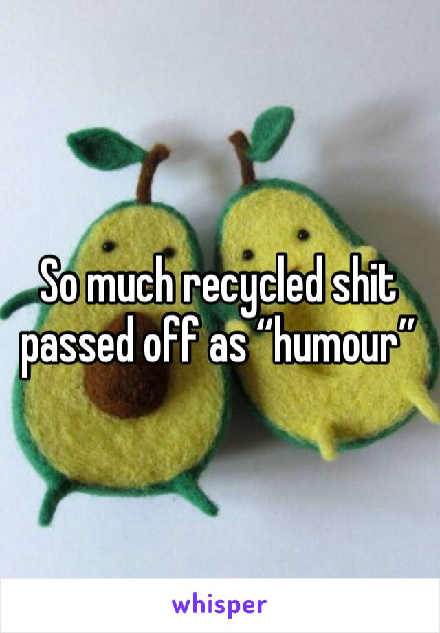 So much recycled shit passed off as “humour”