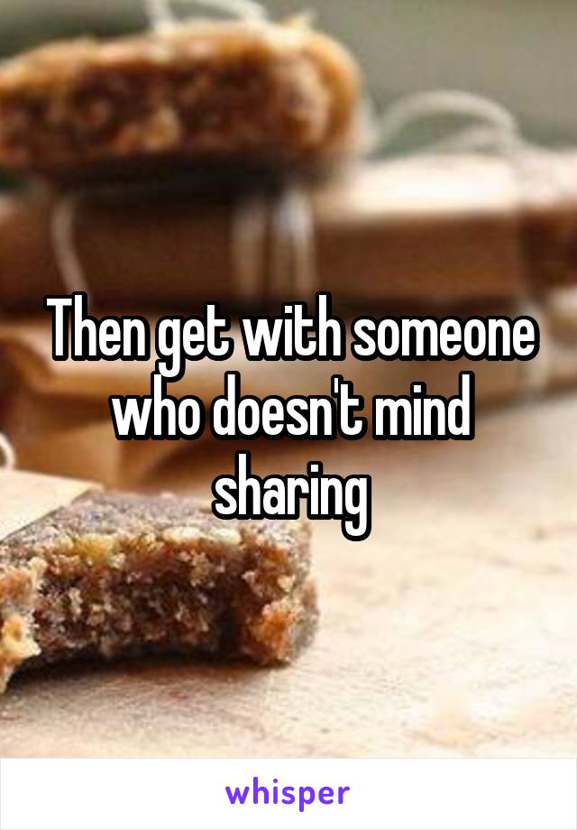 Then get with someone who doesn't mind sharing