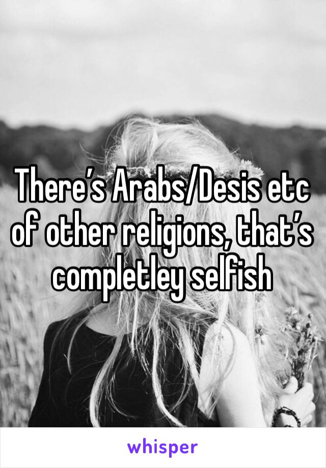 There’s Arabs/Desis etc of other religions, that’s completley selfish